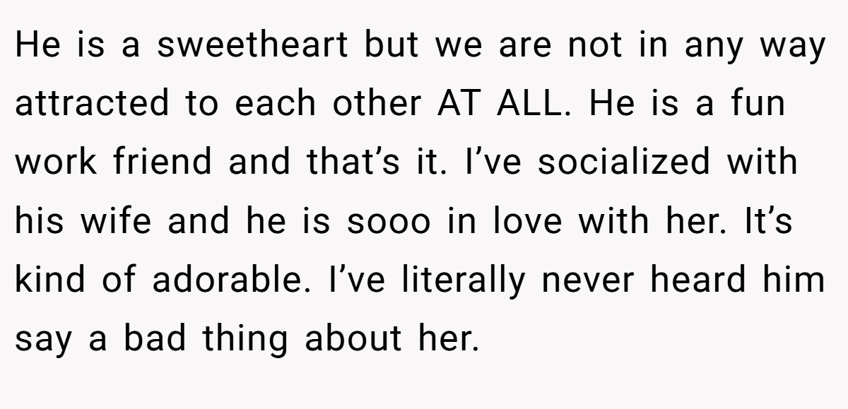 He is a sweetheart but we are not in any way attracted to each other AT ALL. He is a fun work friend and that’s it. I’ve socialized with his wife and he is sooo in love with her. It’s kind of adorable. I’ve literally never heard him say a bad thing about her.