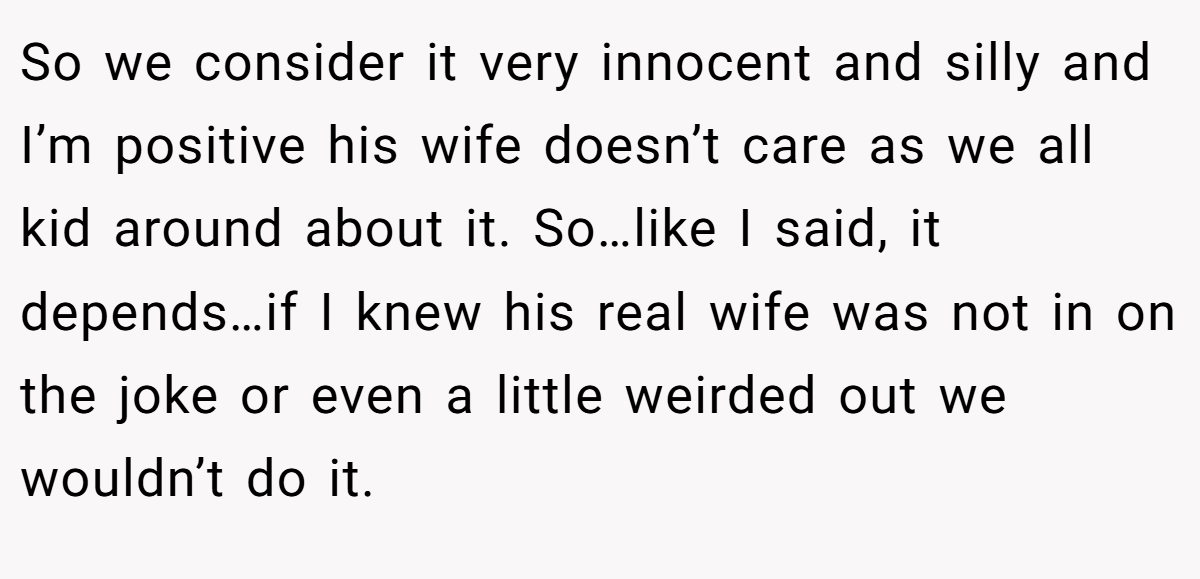 So we consider it very innocent and silly and I’m positive his wife doesn’t care as we all kid around about it. So…like I said, it depends…if I knew his real wife was not in on the joke or even a little weirded out we wouldn’t do it.