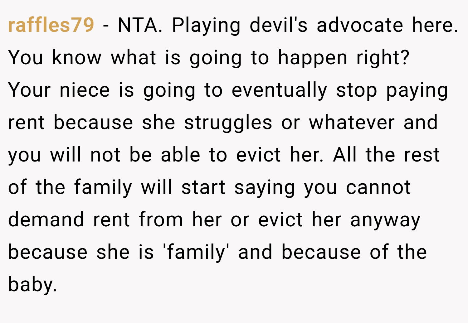 raffles79 − NTA. Playing devil's advocate here. You know what is going to happen right? Your niece is going to eventually stop paying rent because she struggles or whatever and you will not be able to evict her. All the rest of the family will start saying you cannot demand rent from her or evict her anyway because she is 'family' and because of the baby.