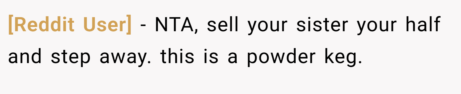 [Reddit User] − NTA, sell your sister your half and step away. this is a powder keg.
