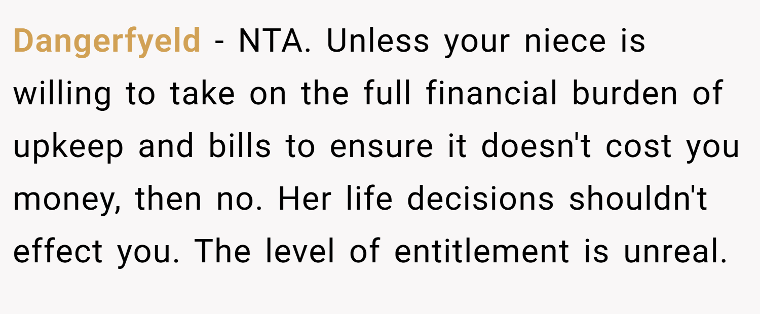 Dangerfyeld − NTA. Unless your niece is willing to take on the full financial burden of upkeep and bills to ensure it doesn't cost you money, then no. Her life decisions shouldn't effect you. The level of entitlement is unreal.