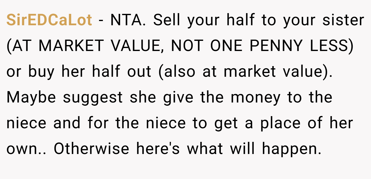 SirEDCaLot − NTA. Sell your half to your sister (AT MARKET VALUE, NOT ONE PENNY LESS) or buy her half out (also at market value). Maybe suggest she give the money to the niece and for the niece to get a place of her own.. Otherwise here's what will happen.