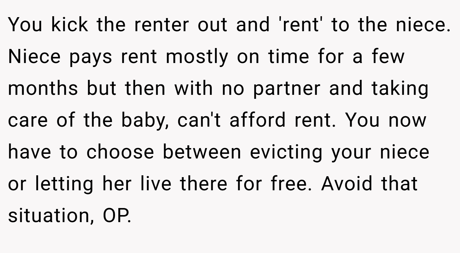 You kick the renter out and 'rent' to the niece. Niece pays rent mostly on time for a few months but then with no partner and taking care of the baby, can't afford rent. You now have to choose between evicting your niece or letting her live there for free. Avoid that situation, OP.