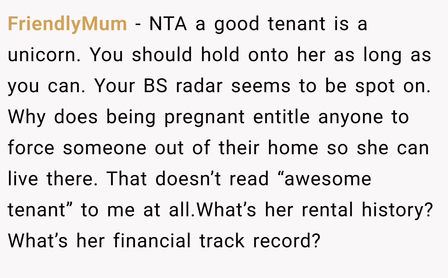 FriendlyMum − NTA a good tenant is a unicorn. You should hold onto her as long as you can. Your BS radar seems to be spot on. Why does being pregnant entitle anyone to force someone out of their home so she can live there. That doesn’t read “awesome tenant” to me at all.What’s her rental history? What’s her financial track record?