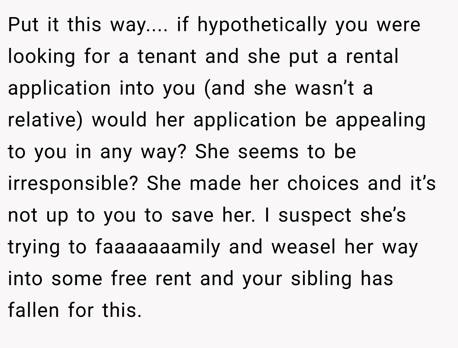 Put it this way.... if hypothetically you were looking for a tenant and she put a rental application into you (and she wasn’t a relative) would her application be appealing to you in any way? She seems to be irresponsible? She made her choices and it’s not up to you to save her. I suspect she’s trying to faaaaaaamily and weasel her way into some free rent and your sibling has fallen for this.