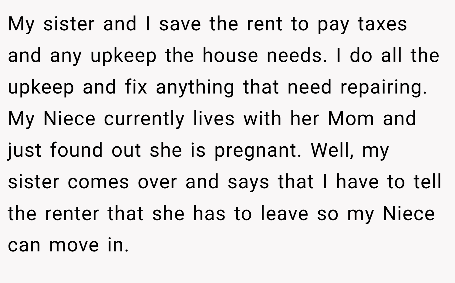 My sister and I save the rent to pay taxes and any upkeep the house needs. I do all the upkeep and fix anything that need repairing. My Niece currently lives with her Mom and just found out she is pregnant. Well, my sister comes over and says that I have to tell the renter that she has to leave so my Niece can move in.