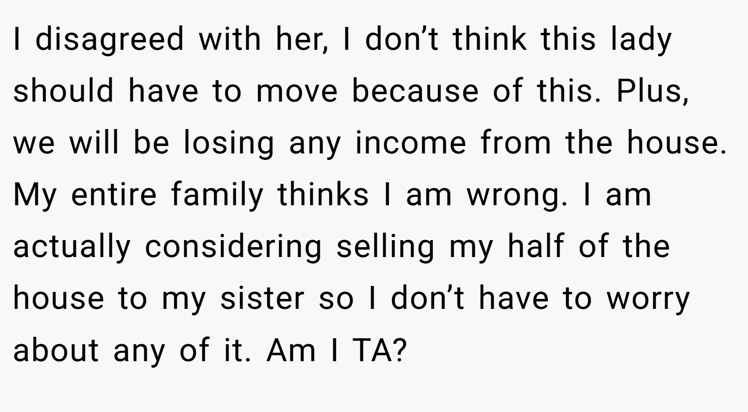 I disagreed with her, I don’t think this lady should have to move because of this. Plus, we will be losing any income from the house. My entire family thinks I am wrong. I am actually considering selling my half of the house to my sister so I don’t have to worry about any of it. Am I TA?