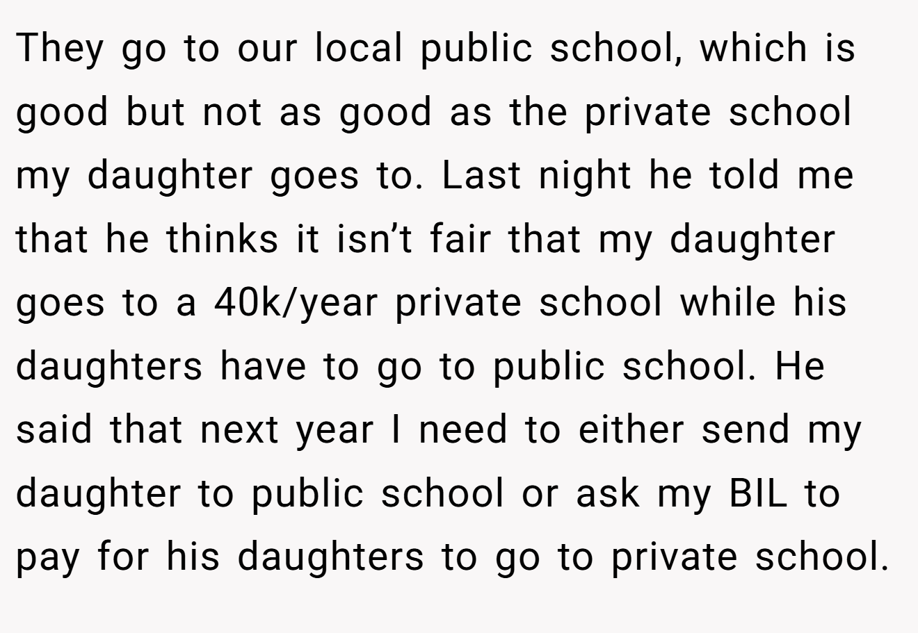 They go to our local public school, which is good but not as good as the private school my daughter goes to. Last night he told me that he thinks it isn’t fair that my daughter goes to a 40k/year private school while his daughters have to go to public school. He said that next year I need to either send my daughter to public school or ask my BIL to pay for his daughters to go to private school.