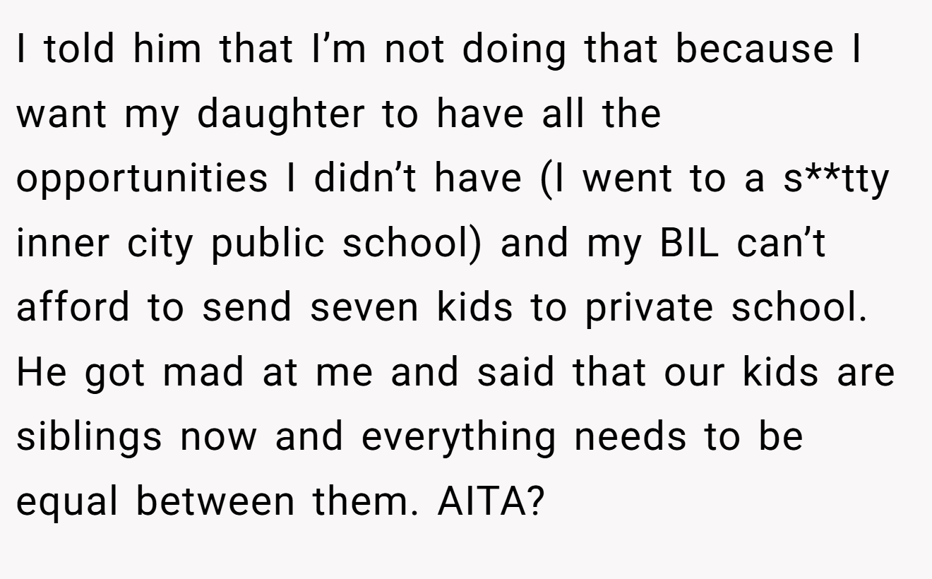 I told him that I’m not doing that because I want my daughter to have all the opportunities I didn’t have (I went to a s**tty inner city public school) and my BIL can’t afford to send seven kids to private school. He got mad at me and said that our kids are siblings now and everything needs to be equal between them. AITA?