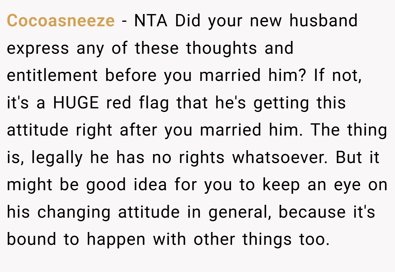 Cocoasneeze − NTA Did your new husband express any of these thoughts and entitlement before you married him? If not, it's a HUGE red flag that he's getting this attitude right after you married him. The thing is, legally he has no rights whatsoever. But it might be good idea for you to keep an eye on his changing attitude in general, because it's bound to happen with other things too.