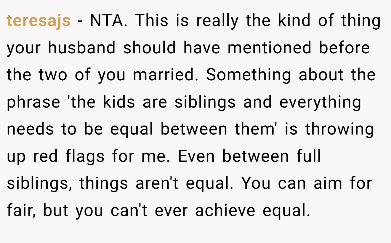 teresajs − NTA. This is really the kind of thing your husband should have mentioned before the two of you married. Something about the phrase 'the kids are siblings and everything needs to be equal between them' is throwing up red flags for me. Even between full siblings, things aren't equal. You can aim for fair, but you can't ever achieve equal.