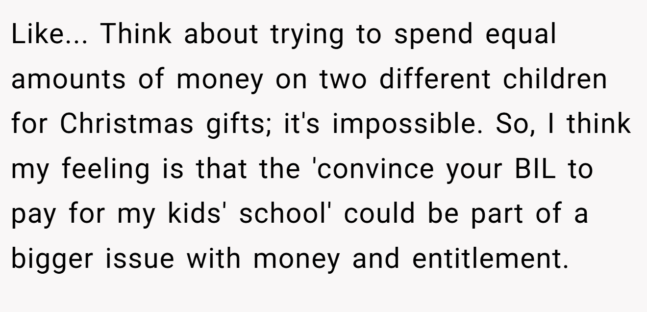 Like... Think about trying to spend equal amounts of money on two different children for Christmas gifts; it's impossible. So, I think my feeling is that the 'convince your BIL to pay for my kids' school' could be part of a bigger issue with money and entitlement.