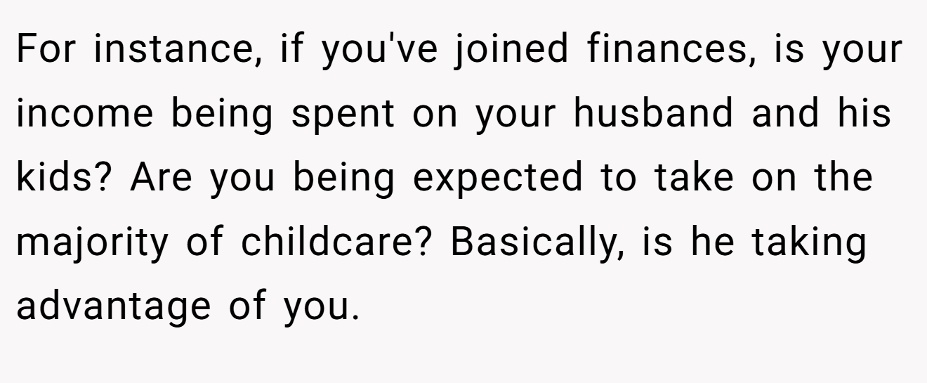 For instance, if you've joined finances, is your income being spent on your husband and his kids? Are you being expected to take on the majority of childcare? Basically, is he taking advantage of you.