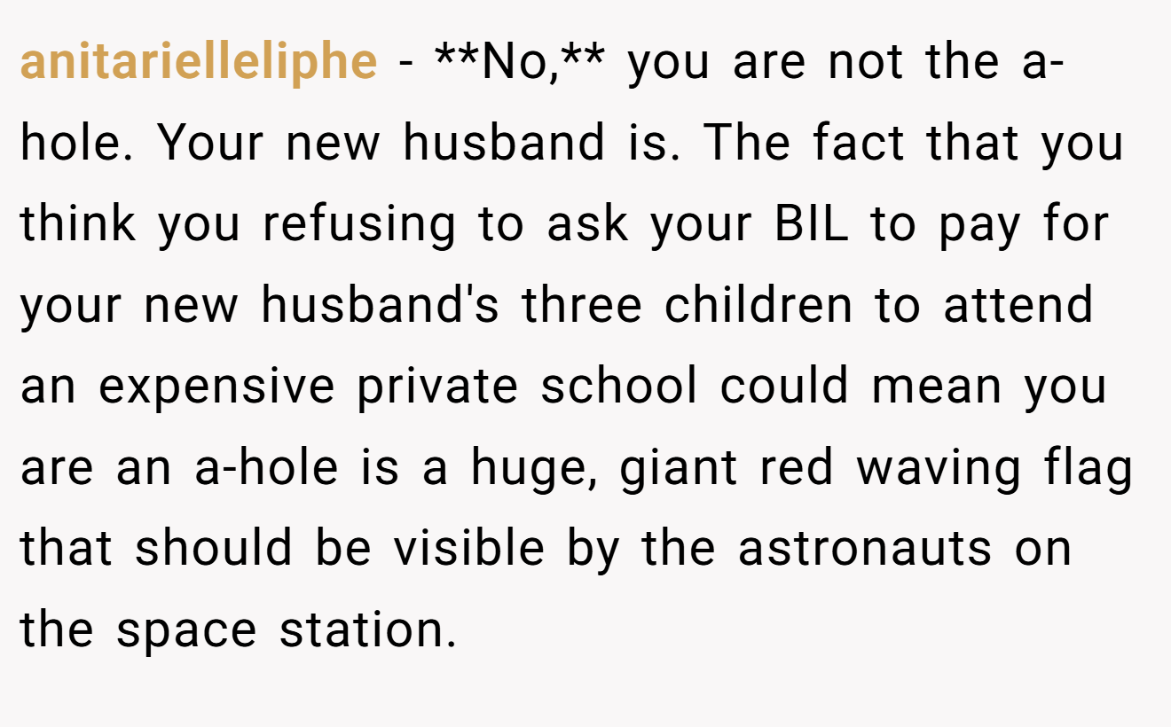 anitarielleliphe − **No,** you are not the a-hole. Your new husband is. The fact that you think you refusing to ask your BIL to pay for your new husband's three children to attend an expensive private school could mean you are an a-hole is a huge, giant red waving flag that should be visible by the astronauts on the space station.
