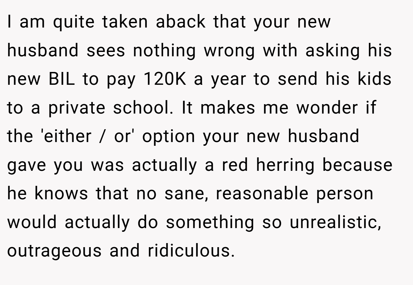 I am quite taken aback that your new husband sees nothing wrong with asking his new BIL to pay 120K a year to send his kids to a private school. It makes me wonder if the 'either / or' option your new husband gave you was actually a red herring because he knows that no sane, reasonable person would actually do something so unrealistic, outrageous and ridiculous.