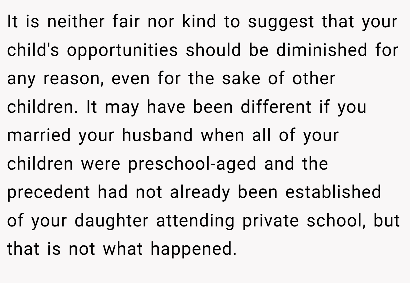 It is neither fair nor kind to suggest that your child's opportunities should be diminished for any reason, even for the sake of other children. It may have been different if you married your husband when all of your children were preschool-aged and the precedent had not already been established of your daughter attending private school, but that is not what happened.