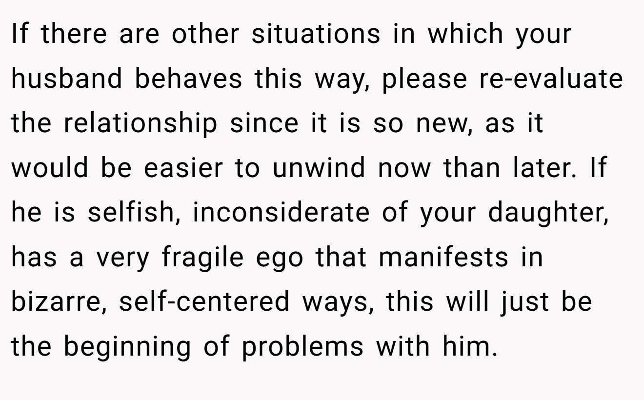 If there are other situations in which your husband behaves this way, please re-evaluate the relationship since it is so new, as it would be easier to unwind now than later. If he is selfish, inconsiderate of your daughter, has a very fragile ego that manifests in bizarre, self-centered ways, this will just be the beginning of problems with him.