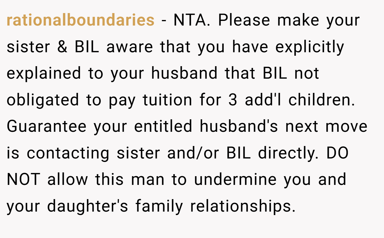 rationalboundaries − NTA. Please make your sister & BIL aware that you have explicitly explained to your husband that BIL not obligated to pay tuition for 3 add'l children. Guarantee your entitled husband's next move is contacting sister and/or BIL directly. DO NOT allow this man to undermine you and your daughter's family relationships.