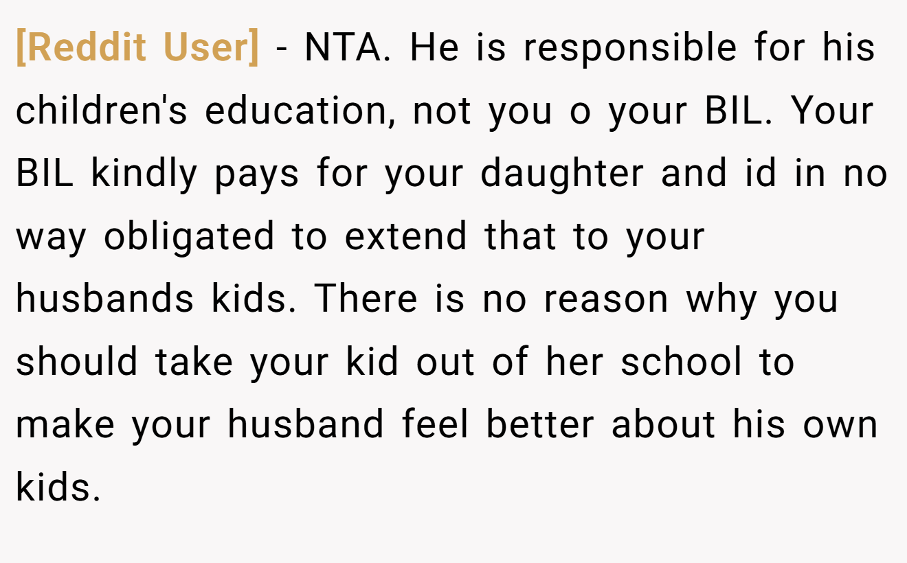 [Reddit User] − NTA. He is responsible for his children's education, not you o your BIL. Your BIL kindly pays for your daughter and id in no way obligated to extend that to your husbands kids. There is no reason why you should take your kid out of her school to make your husband feel better about his own kids.