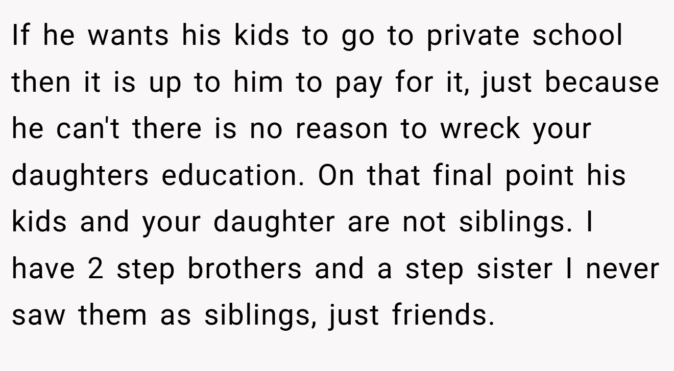 If he wants his kids to go to private school then it is up to him to pay for it, just because he can't there is no reason to wreck your daughters education. On that final point his kids and your daughter are not siblings. I have 2 step brothers and a step sister I never saw them as siblings, just friends.
