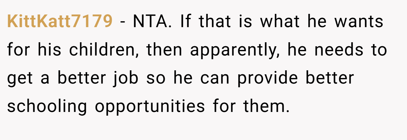 KittKatt7179 − NTA. If that is what he wants for his children, then apparently, he needs to get a better job so he can provide better schooling opportunities for them.