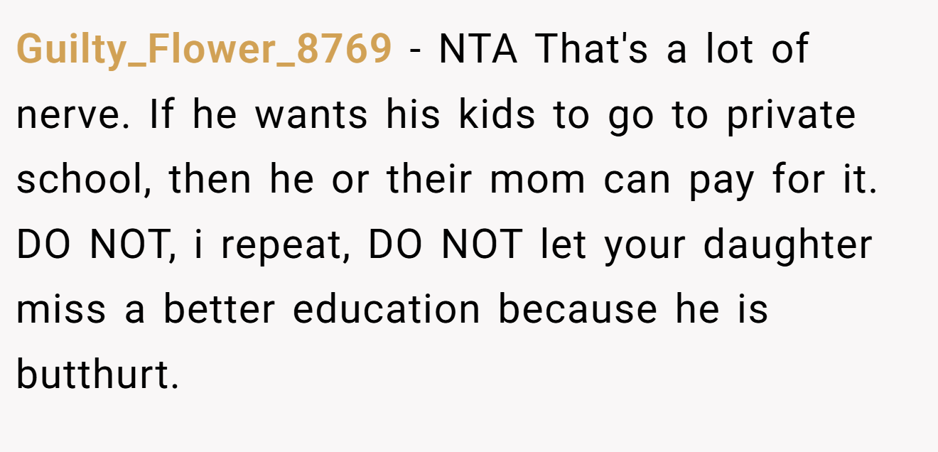 Guilty_Flower_8769 − NTA That's a lot of nerve. If he wants his kids to go to private school, then he or their mom can pay for it. DO NOT, i repeat, DO NOT let your daughter miss a better education because he is butthurt.