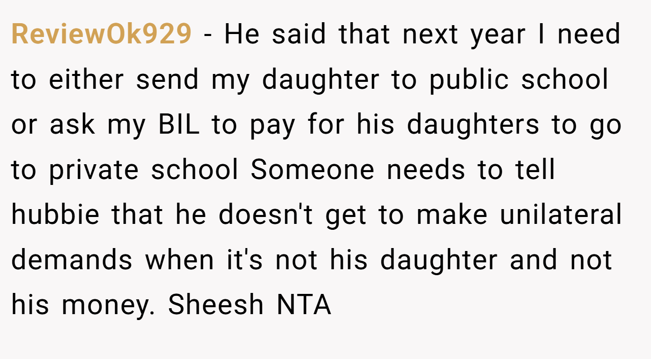 ReviewOk929 − He said that next year I need to either send my daughter to public school or ask my BIL to pay for his daughters to go to private school Someone needs to tell hubbie that he doesn't get to make unilateral demands when it's not his daughter and not his money. Sheesh NTA