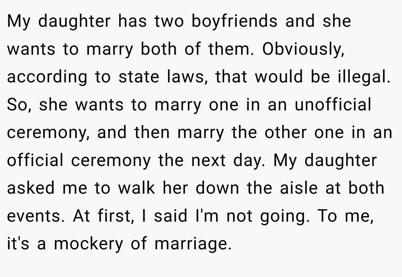 My daughter has two boyfriends and she wants to marry both of them. Obviously, according to state laws, that would be illegal. So, she wants to marry one in an unofficial ceremony, and then marry the other one in an official ceremony the next day. My daughter asked me to walk her down the aisle at both events. At first, I said I'm not going. To me, it's a mockery of marriage.