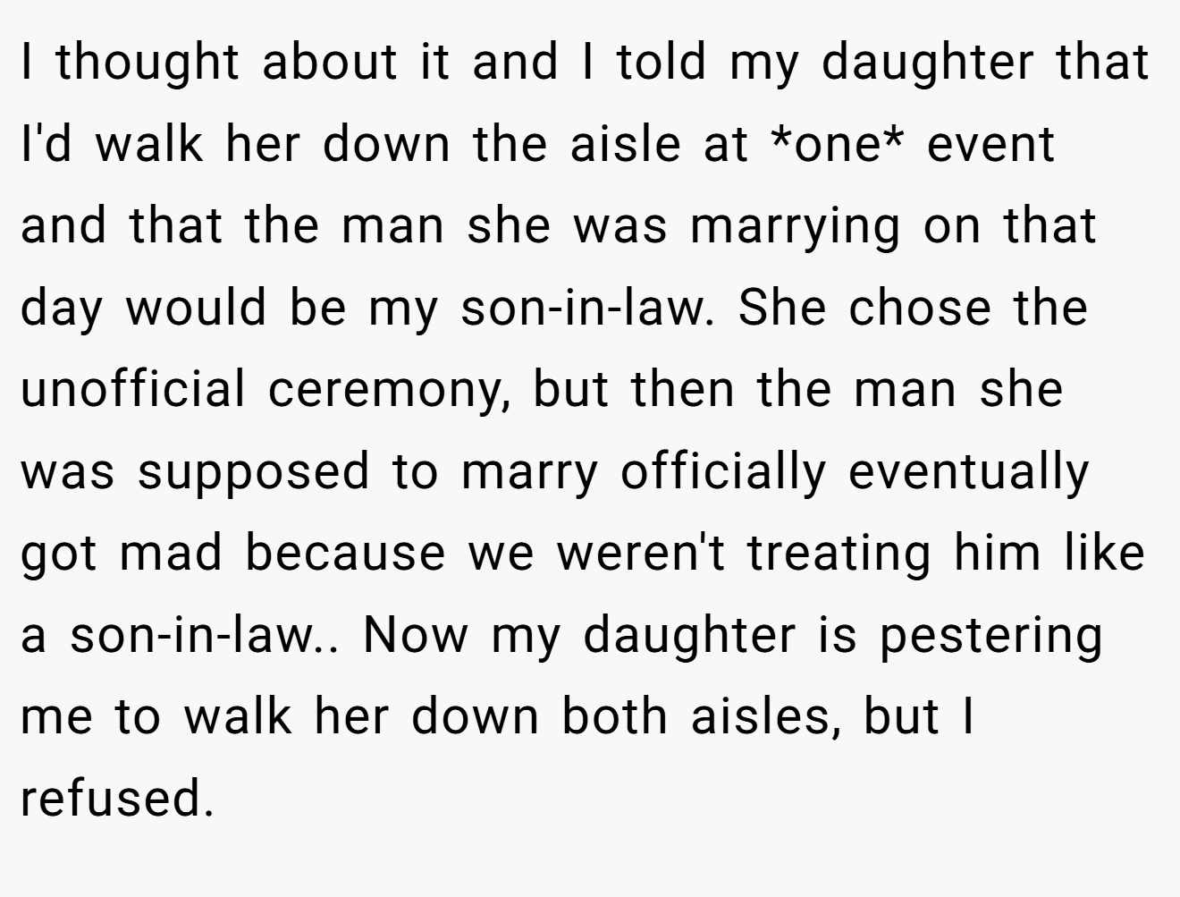 I thought about it and I told my daughter that I'd walk her down the aisle at *one* event and that the man she was marrying on that day would be my son-in-law. She chose the unofficial ceremony, but then the man she was supposed to marry officially eventually got mad because we weren't treating him like a son-in-law.. Now my daughter is pestering me to walk her down both aisles, but I refused.