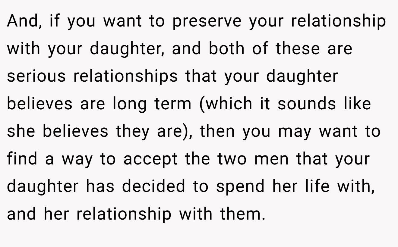 And, if you want to preserve your relationship with your daughter, and both of these are serious relationships that your daughter believes are long term (which it sounds like she believes they are), then you may want to find a way to accept the two men that your daughter has decided to spend her life with, and her relationship with them.