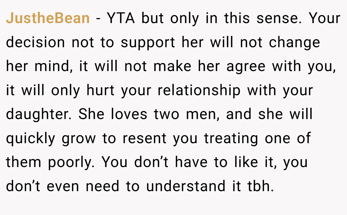 JustheBean − YTA but only in this sense. Your decision not to support her will not change her mind, it will not make her agree with you, it will only hurt your relationship with your daughter. She loves two men, and she will quickly grow to resent you treating one of them poorly. You don’t have to like it, you don’t even need to understand it tbh.