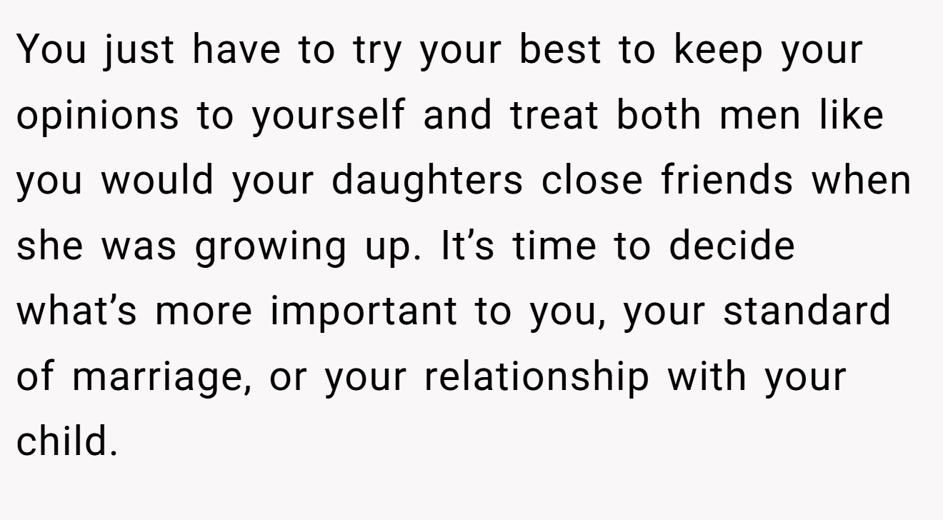 You just have to try your best to keep your opinions to yourself and treat both men like you would your daughters close friends when she was growing up. It’s time to decide what’s more important to you, your standard of marriage, or your relationship with your child.