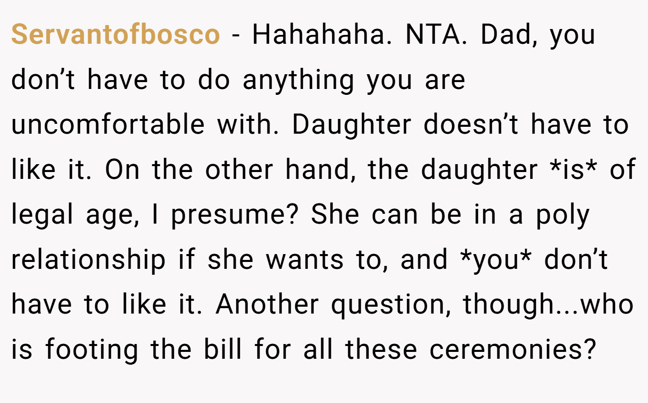 Servantofbosco − Hahahaha. NTA. Dad, you don’t have to do anything you are uncomfortable with. Daughter doesn’t have to like it. On the other hand, the daughter *is* of legal age, I presume? She can be in a poly relationship if she wants to, and *you* don’t have to like it. Another question, though...who is footing the bill for all these ceremonies?