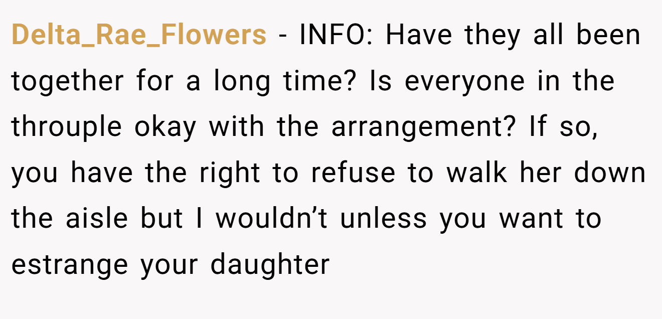 Delta_Rae_Flowers − INFO: Have they all been together for a long time? Is everyone in the throuple okay with the arrangement? If so, you have the right to refuse to walk her down the aisle but I wouldn’t unless you want to estrange your daughter