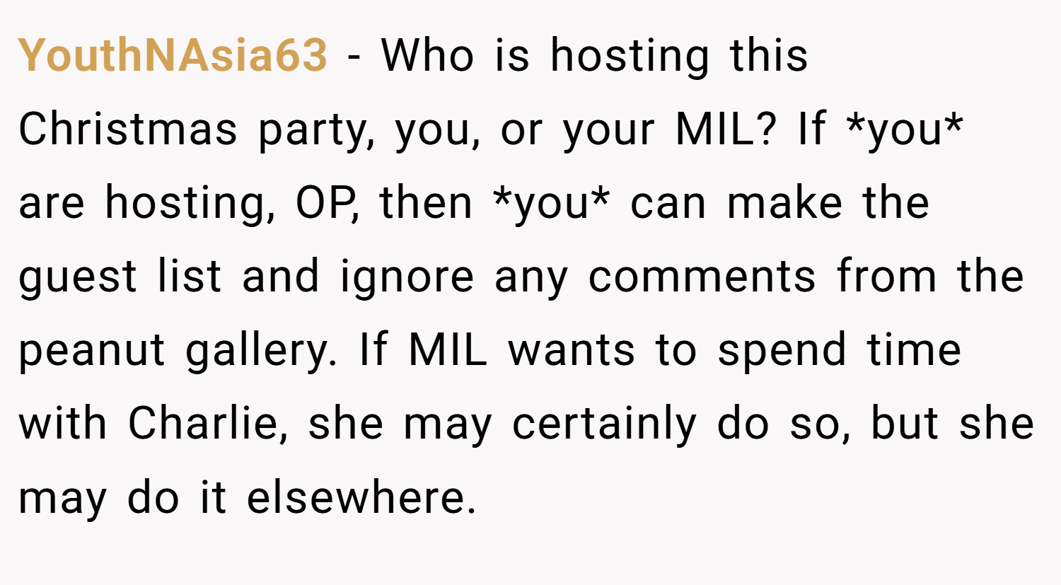 YouthNAsia63 − Who is hosting this Christmas party, you, or your MIL? If *you* are hosting, OP, then *you* can make the guest list and ignore any comments from the peanut gallery. If MIL wants to spend time with Charlie, she may certainly do so, but she may do it elsewhere.