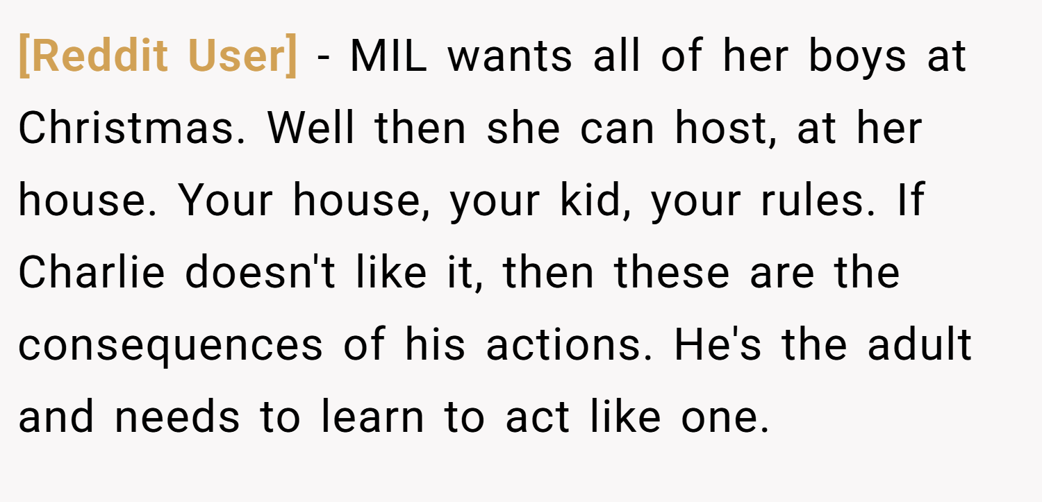 [Reddit User] − MIL wants all of her boys at Christmas. Well then she can host, at her house. Your house, your kid, your rules. If Charlie doesn't like it, then these are the consequences of his actions. He's the adult and needs to learn to act like one.