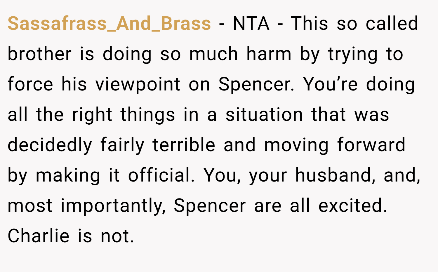 Sassafrass_And_Brass − NTA - This so called brother is doing so much harm by trying to force his viewpoint on Spencer. You’re doing all the right things in a situation that was decidedly fairly terrible and moving forward by making it official. You, your husband, and, most importantly, Spencer are all excited. Charlie is not.
