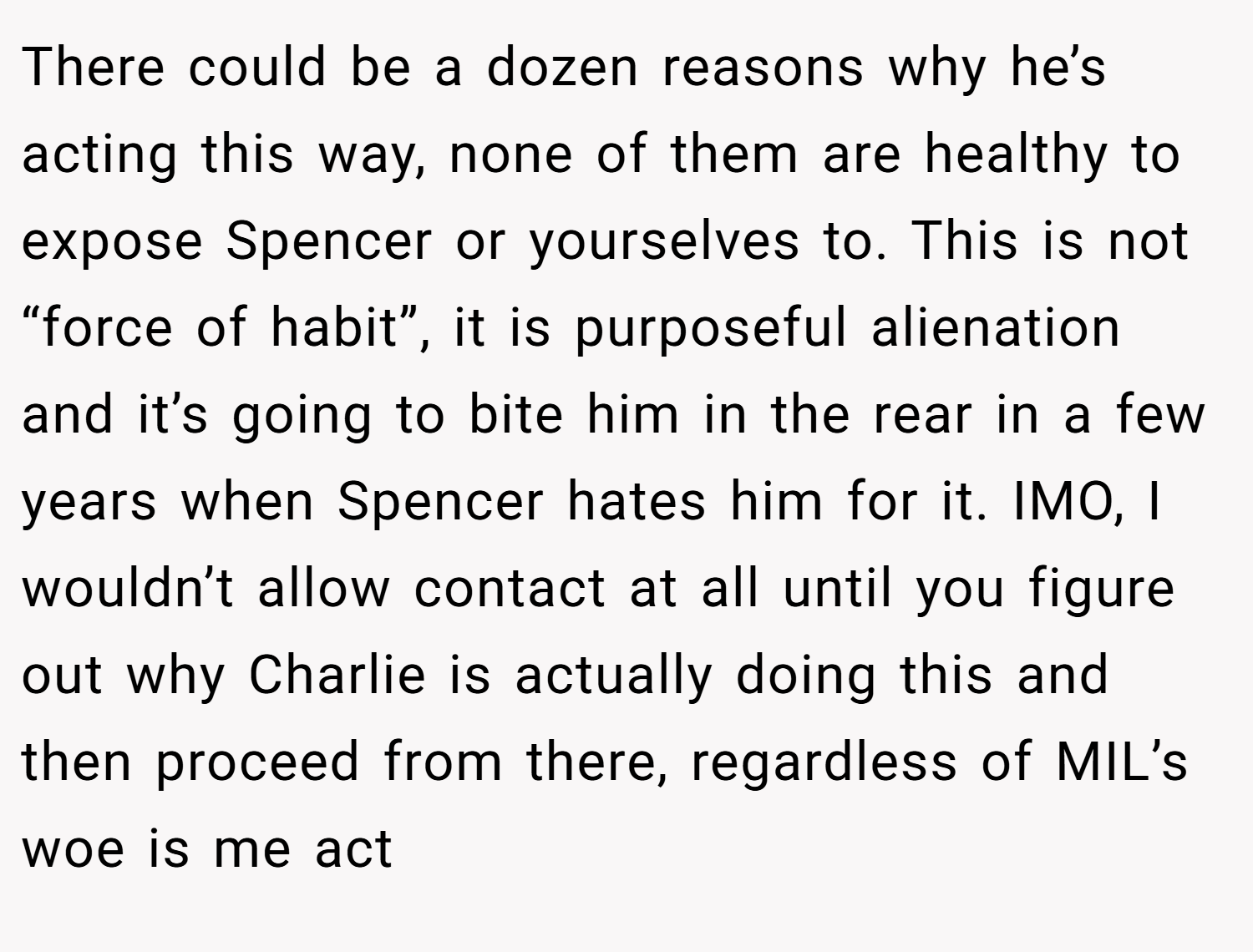 There could be a dozen reasons why he’s acting this way, none of them are healthy to expose Spencer or yourselves to. This is not “force of habit”, it is purposeful alienation and it’s going to bite him in the rear in a few years when Spencer hates him for it. IMO, I wouldn’t allow contact at all until you figure out why Charlie is actually doing this and then proceed from there, regardless of MIL’s woe is me act