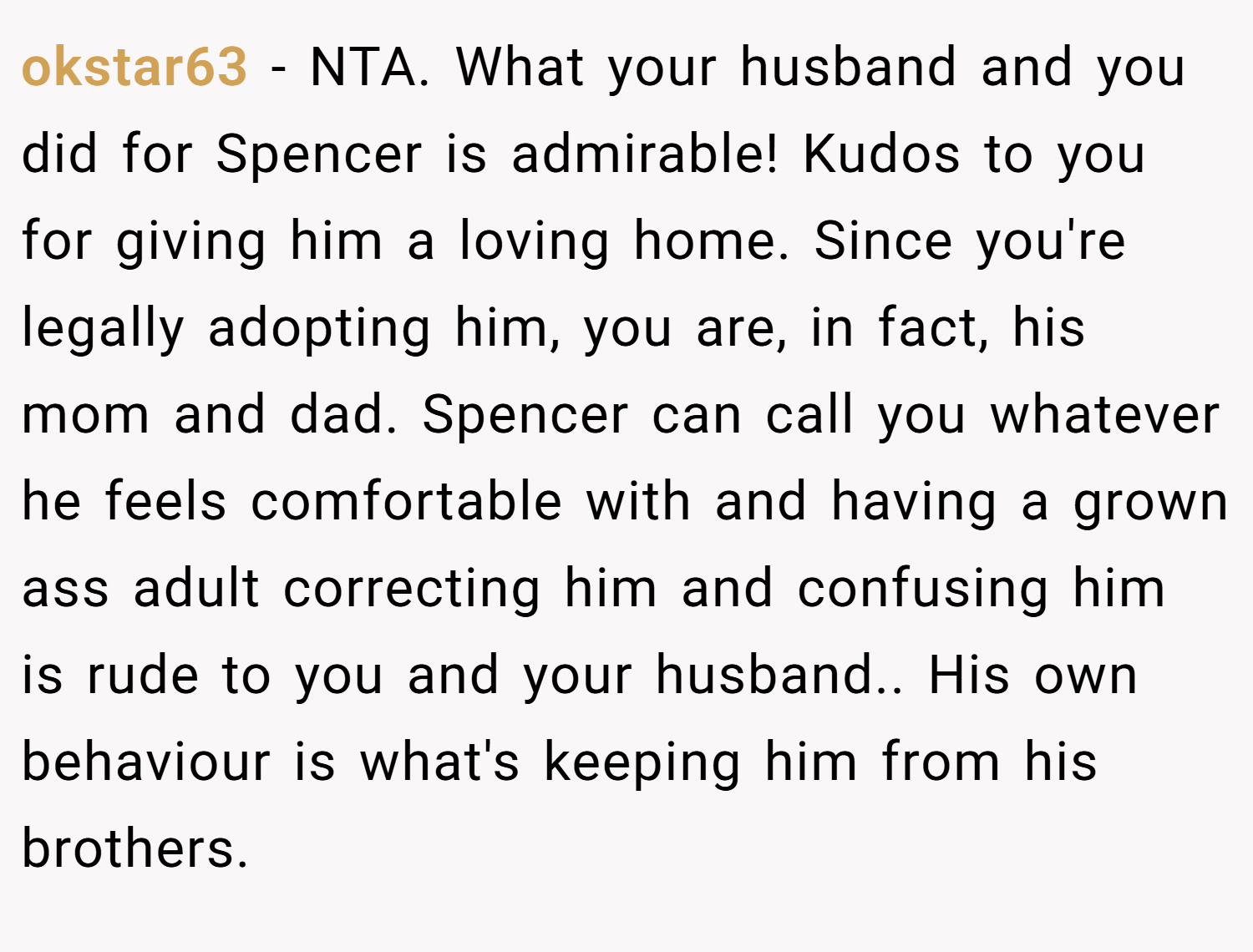 okstar63 − NTA. What your husband and you did for Spencer is admirable! Kudos to you for giving him a loving home. Since you're legally adopting him, you are, in fact, his mom and dad. Spencer can call you whatever he feels comfortable with and having a grown ass adult correcting him and confusing him is rude to you and your husband.. His own behaviour is what's keeping him from his brothers.