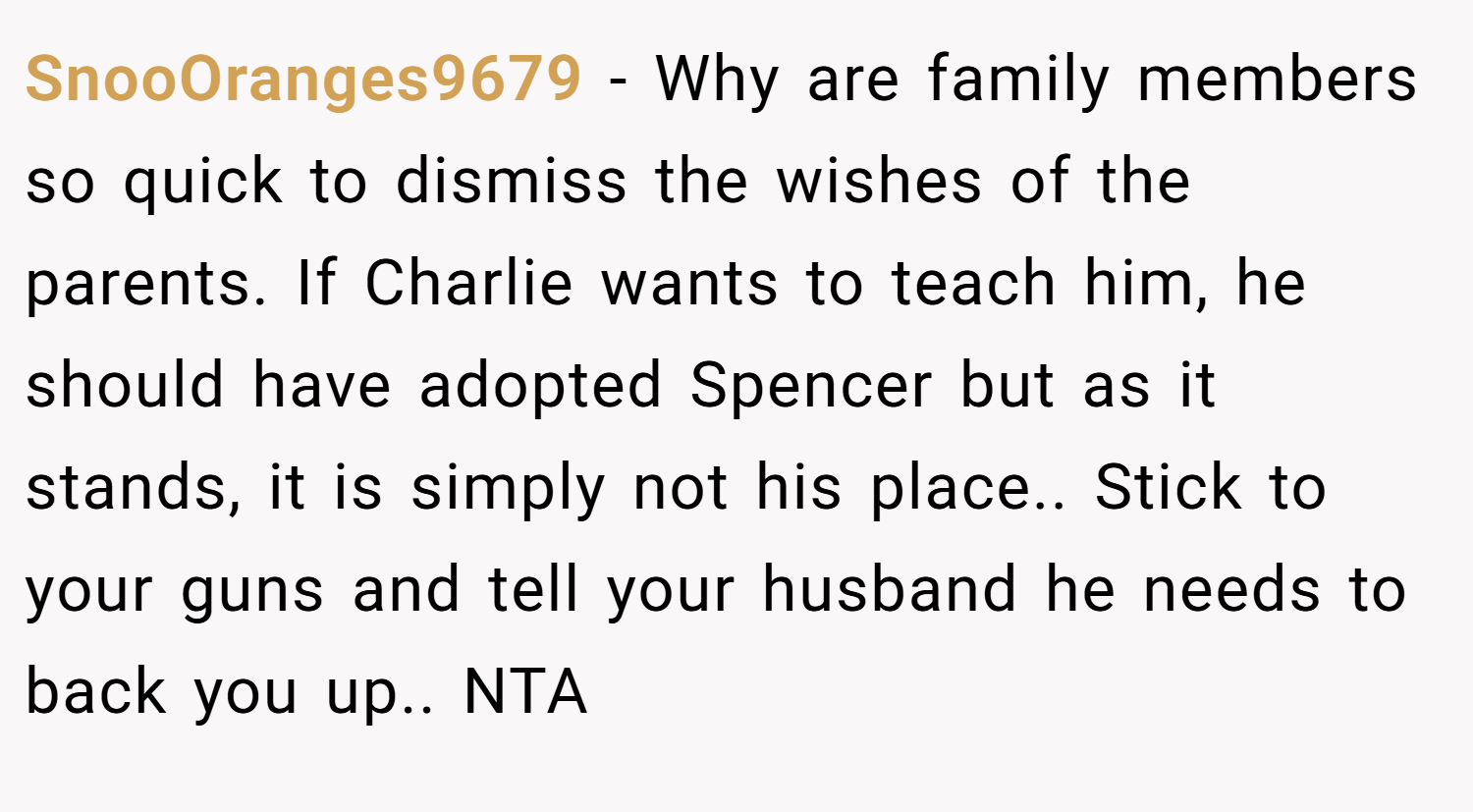 SnooOranges9679 − Why are family members so quick to dismiss the wishes of the parents. If Charlie wants to teach him, he should have adopted Spencer but as it stands, it is simply not his place.. Stick to your guns and tell your husband he needs to back you up.. NTA