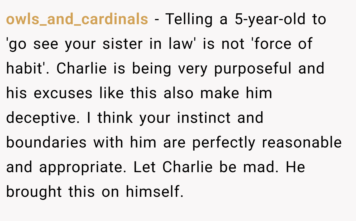 owls_and_cardinals − Telling a 5-year-old to 'go see your sister in law' is not 'force of habit'. Charlie is being very purposeful and his excuses like this also make him deceptive. I think your instinct and boundaries with him are perfectly reasonable and appropriate. Let Charlie be mad. He brought this on himself.