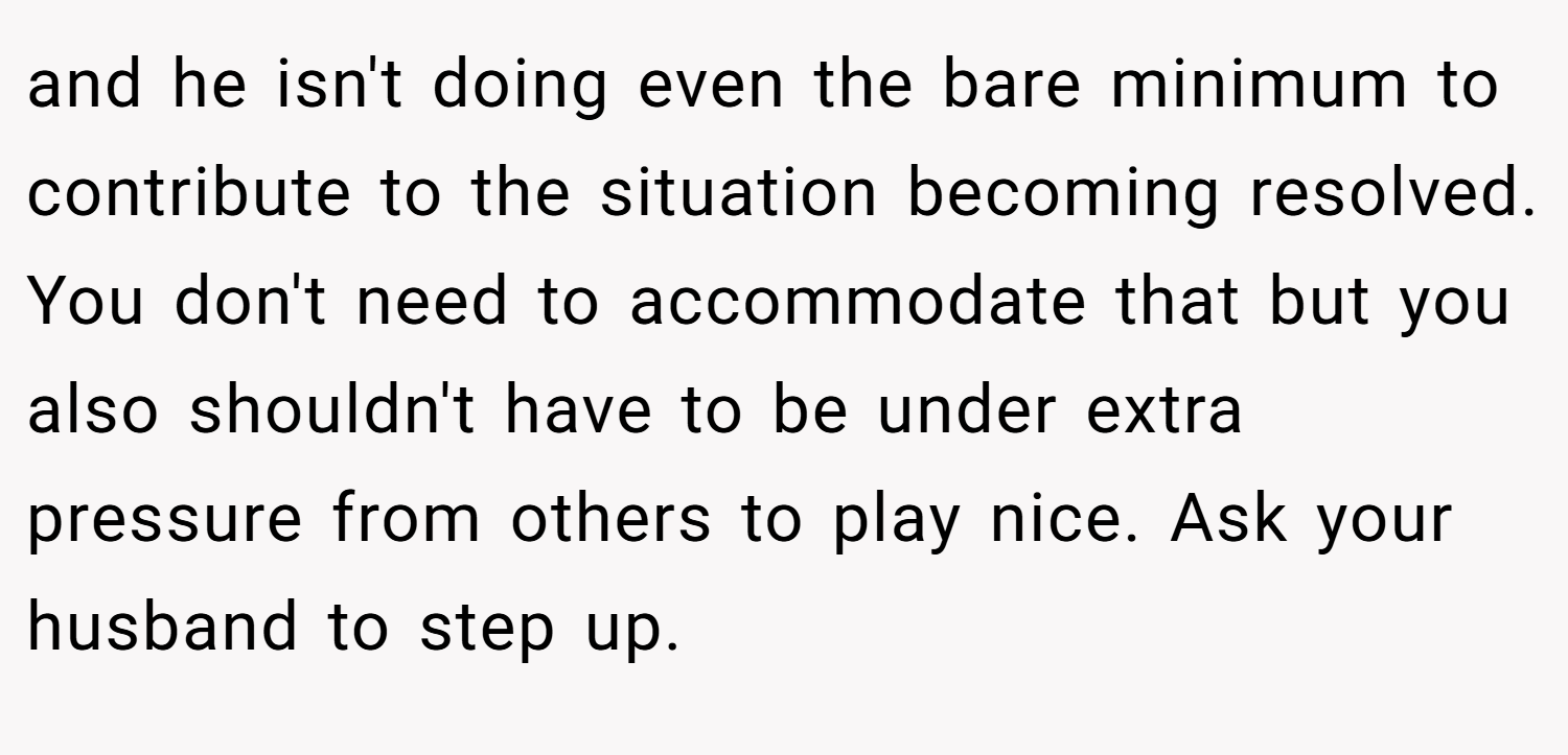 and he isn't doing even the bare minimum to contribute to the situation becoming resolved. You don't need to accommodate that but you also shouldn't have to be under extra pressure from others to play nice. Ask your husband to step up.