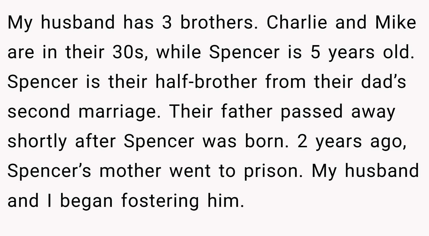 My husband has 3 brothers. Charlie and Mike are in their 30s, while Spencer is 5 years old. Spencer is their half-brother from their dad’s second marriage. Their father passed away shortly after Spencer was born. 2 years ago, Spencer’s mother went to prison. My husband and I began fostering him.