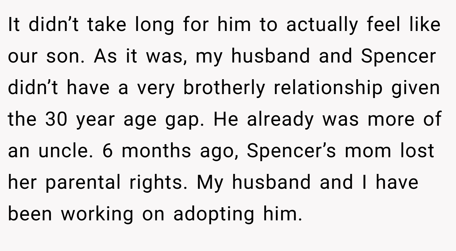 It didn’t take long for him to actually feel like our son. As it was, my husband and Spencer didn’t have a very brotherly relationship given the 30 year age gap. He already was more of an uncle. 6 months ago, Spencer’s mom lost her parental rights. My husband and I have been working on adopting him.