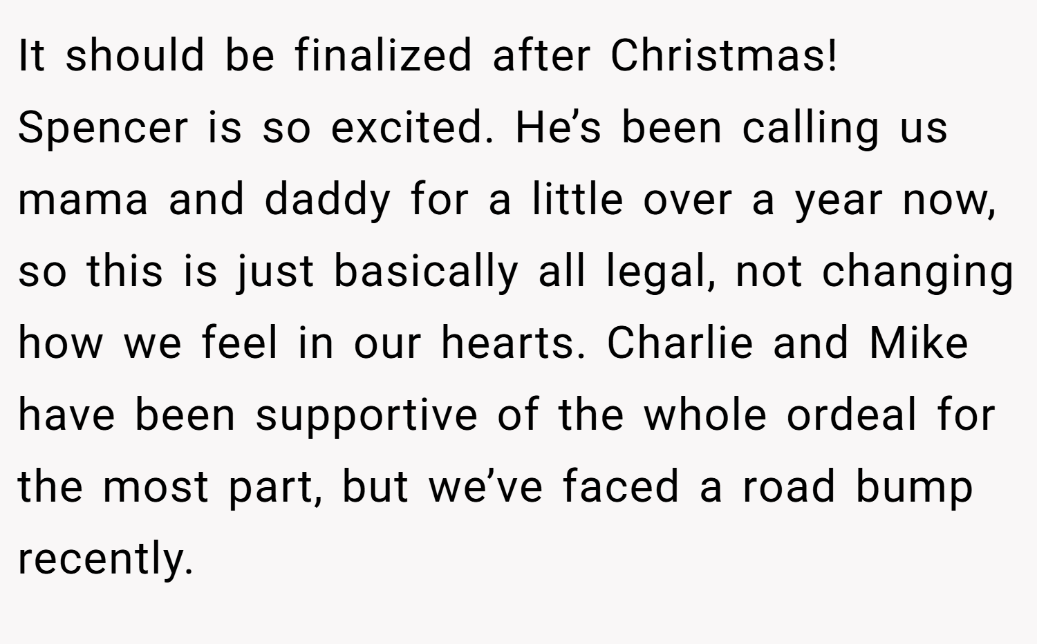 It should be finalized after Christmas! Spencer is so excited. He’s been calling us mama and daddy for a little over a year now, so this is just basically all legal, not changing how we feel in our hearts. Charlie and Mike have been supportive of the whole ordeal for the most part, but we’ve faced a road bump recently.