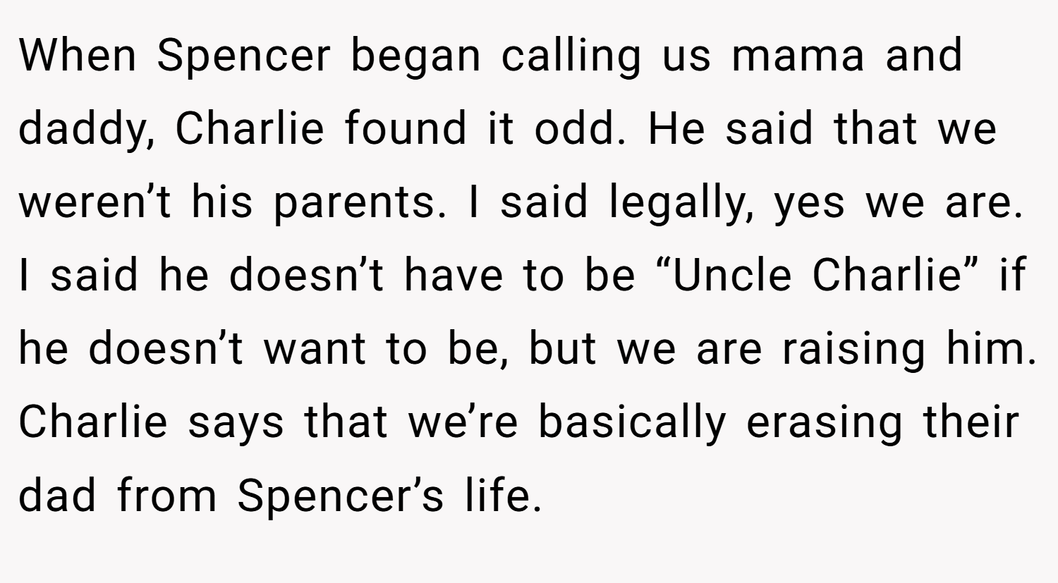 When Spencer began calling us mama and daddy, Charlie found it odd. He said that we weren’t his parents. I said legally, yes we are. I said he doesn’t have to be “Uncle Charlie” if he doesn’t want to be, but we are raising him. Charlie says that we’re basically erasing their dad from Spencer’s life.