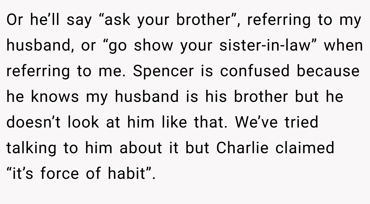 Or he’ll say “ask your brother”, referring to my husband, or “go show your sister-in-law” when referring to me. Spencer is confused because he knows my husband is his brother but he doesn’t look at him like that. We’ve tried talking to him about it but Charlie claimed “it’s force of habit”.