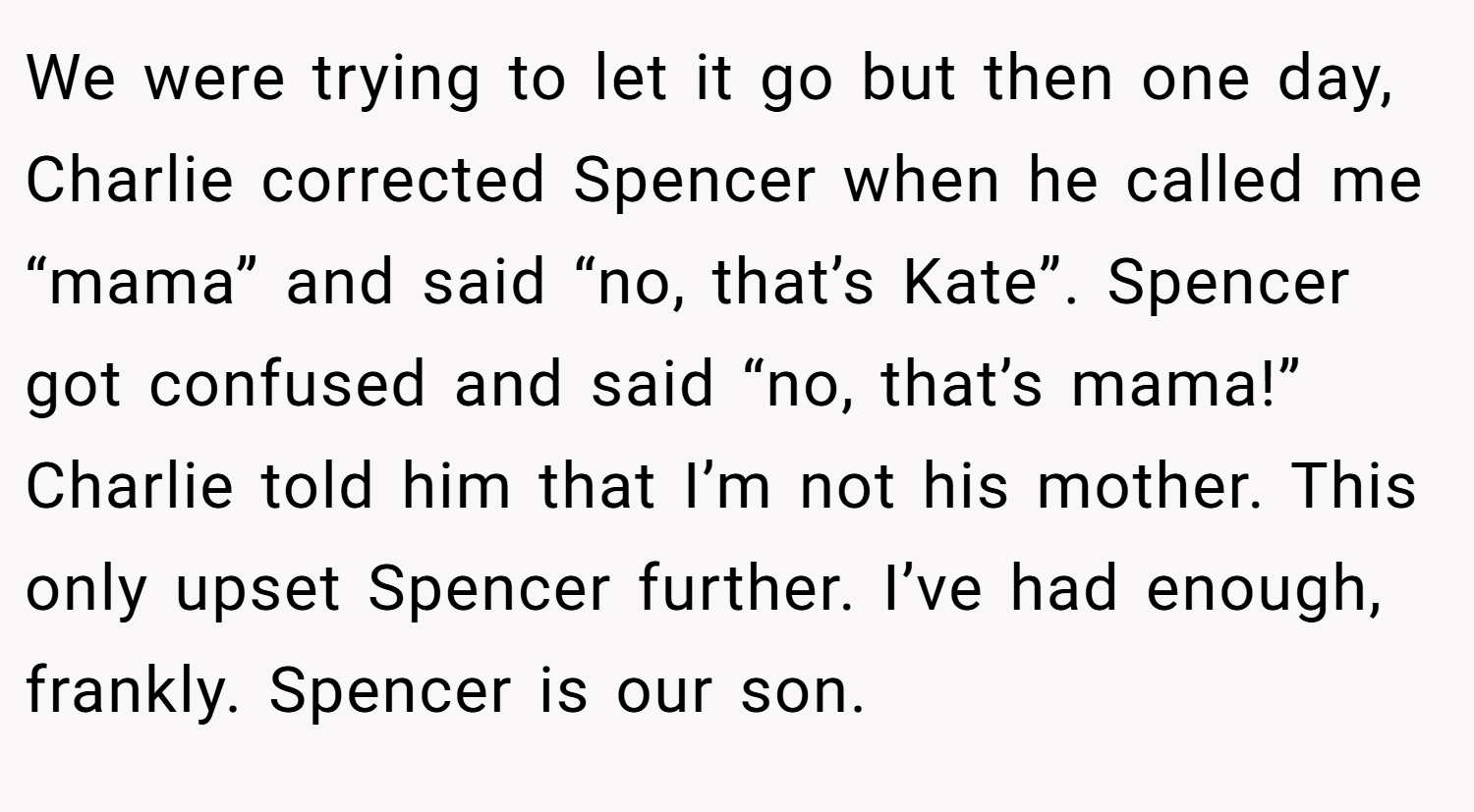 We were trying to let it go but then one day, Charlie corrected Spencer when he called me “mama” and said “no, that’s Kate”. Spencer got confused and said “no, that’s mama!” Charlie told him that I’m not his mother. This only upset Spencer further. I’ve had enough, frankly. Spencer is our son.
