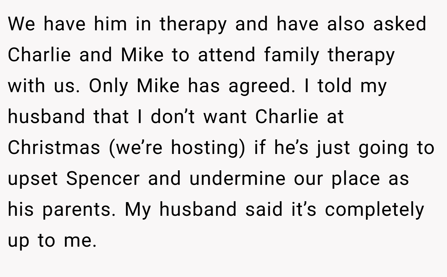 We have him in therapy and have also asked Charlie and Mike to attend family therapy with us. Only Mike has agreed. I told my husband that I don’t want Charlie at Christmas (we’re hosting) if he’s just going to upset Spencer and undermine our place as his parents. My husband said it’s completely up to me.