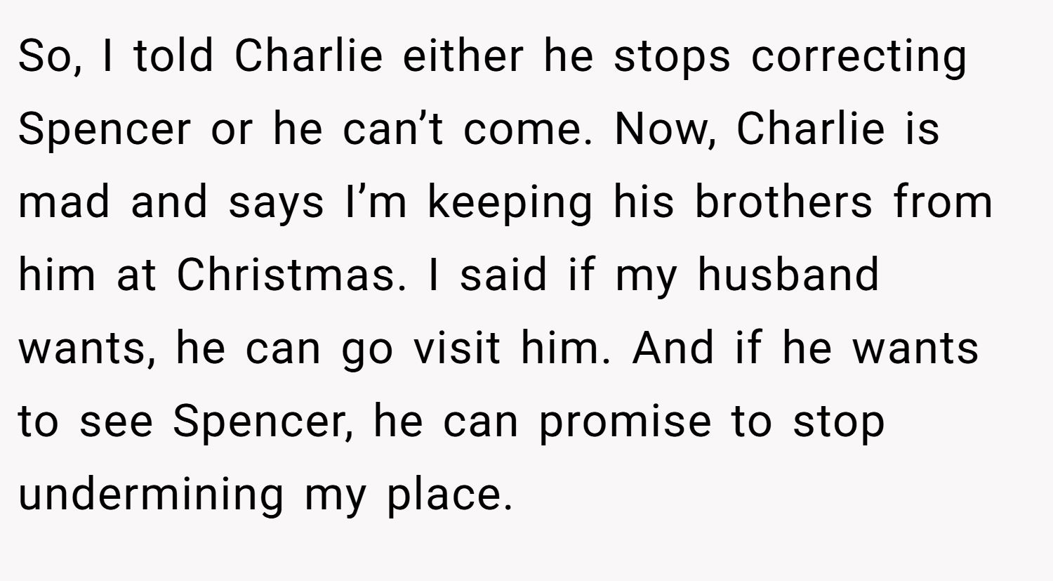 So, I told Charlie either he stops correcting Spencer or he can’t come. Now, Charlie is mad and says I’m keeping his brothers from him at Christmas. I said if my husband wants, he can go visit him. And if he wants to see Spencer, he can promise to stop undermining my place.